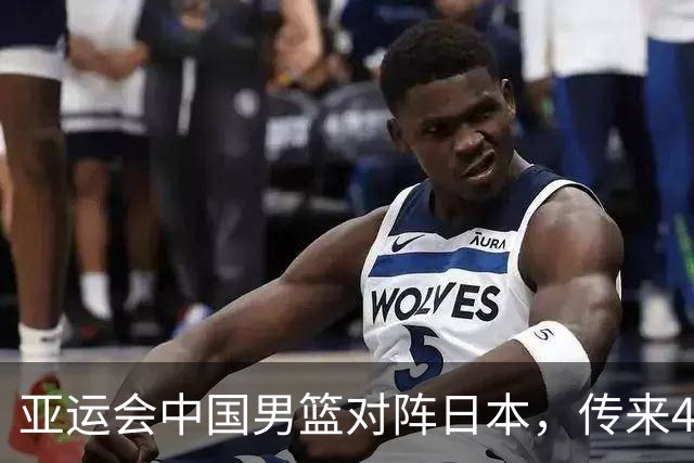 亚运会中国男篮对阵日本，传来4好消息和2坏消息，男篮赢球有戏